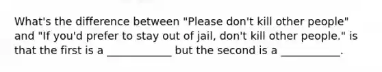 What's the difference between "Please don't kill other people" and "If you'd prefer to stay out of jail, don't kill other people." is that the first is a ____________ but the second is a ___________.