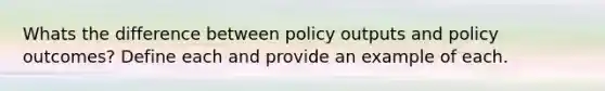 Whats the difference between policy outputs and policy outcomes? Define each and provide an example of each.