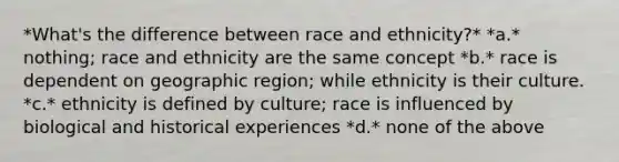 *What's the difference between race and ethnicity?* *a.* nothing; race and ethnicity are the same concept *b.* race is dependent on geographic region; while ethnicity is their culture. *c.* ethnicity is defined by culture; race is influenced by biological and historical experiences *d.* none of the above