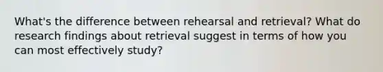 What's the difference between rehearsal and retrieval? What do research findings about retrieval suggest in terms of how you can most effectively study?