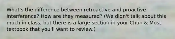 What's the difference between retroactive and proactive interference? How are they measured? (We didn't talk about this much in class, but there is a large section in your Chun & Most textbook that you'll want to review.)