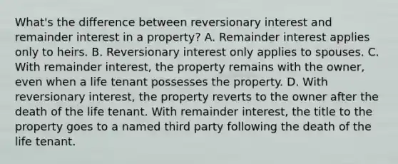 What's the difference between reversionary interest and remainder interest in a property? A. Remainder interest applies only to heirs. B. Reversionary interest only applies to spouses. C. With remainder interest, the property remains with the owner, even when a life tenant possesses the property. D. With reversionary interest, the property reverts to the owner after the death of the life tenant. With remainder interest, the title to the property goes to a named third party following the death of the life tenant.