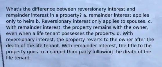 What's the difference between reversionary interest and remainder interest in a property? a. remainder interest applies only to heirs b. Reversionary interest only applies to spouses. c. With remainder interest, the property remains with the owner, even when a life tenant possesses the property. d. With reversionary interest, the property reverts to the owner after the death of the life tenant. With remainder interest, the title to the property goes to a named third party following the death of the life tenant.