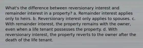 What's the difference between reversionary interest and remainder interest in a property? a. Remainder interest applies only to heirs. b. Reversionary interest only applies to spouses. c. With remainder interest, the property remains with the owner, even when a life tenant possesses the property. d. With reversionary interest, the property reverts to the owner after the death of the life tenant.