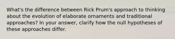 What's the difference between Rick Prum's approach to thinking about the evolution of elaborate ornaments and traditional approaches? In your answer, clarify how the null hypotheses of these approaches differ.