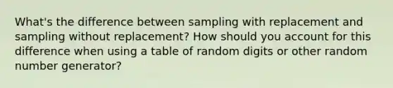 What's the difference between sampling with replacement and sampling without replacement? How should you account for this difference when using a table of random digits or other random number generator?