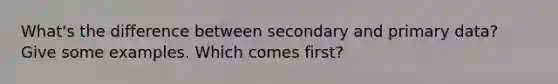What's the difference between secondary and primary data? Give some examples. Which comes first?