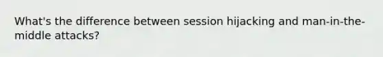 What's the difference between session hijacking and man-in-the-middle attacks?