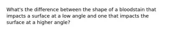 What's the difference between the shape of a bloodstain that impacts a surface at a low angle and one that impacts the surface at a higher angle?