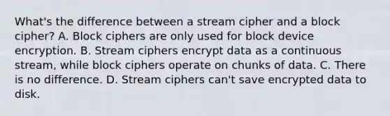 What's the difference between a stream cipher and a block cipher? A. Block ciphers are only used for block device encryption. B. Stream ciphers encrypt data as a continuous stream, while block ciphers operate on chunks of data. C. There is no difference. D. Stream ciphers can't save encrypted data to disk.