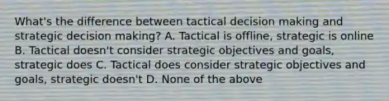 What's the difference between tactical decision making and strategic decision making? A. Tactical is offline, strategic is online B. Tactical doesn't consider strategic objectives and goals, strategic does C. Tactical does consider strategic objectives and goals, strategic doesn't D. None of the above