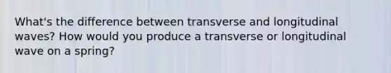 What's the difference between transverse and longitudinal waves? How would you produce a transverse or longitudinal wave on a spring?