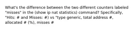 What's the difference between the two different counters labeled "misses" in the (show ip nat statistics) command? Specifically, "Hits: # and Misses: #) vs "type generic, total address #, allocated # (%), misses #