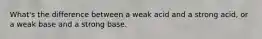 What's the difference between a weak acid and a strong acid, or a weak base and a strong base.