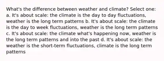 What's the difference between weather and climate? Select one: a. It's about scale: the climate is the day to day fluctuations, weather is the long term patterns b. It's about scale: the climate is the day to week fluctuations, weather is the long term patterns c. It's about scale: the climate what's happening now, weather is the long term patterns and into the past d. It's about scale: the weather is the short-term fluctuations, climate is the long term patterns