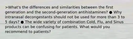 >What's the differences and similarities between the first generation and the second-generation antihistamines? ● Why intranasal decongestants should not be used for more than 3 to 5 days? ● The wide variety of combination Cold, Flu, and Sinus products can be confusing for patients. What would you recommend to patients?