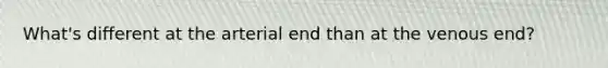 What's different at the arterial end than at the venous end?