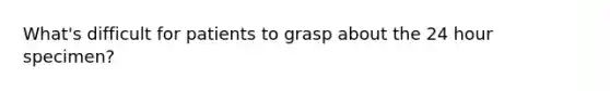 What's difficult for patients to grasp about the 24 hour specimen?
