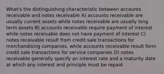 What's the distinguishing characteristic between accounts receivable and notes receivable A) accounts receivable are usually current assets while notes receivable are usually long term assets B) accounts receivable require payment of interest while notes receivable does not have payment of interest C) notes receivable result from credit sale transactions for merchandising companies, while accounts receivable result form credit sale transactions for service companies D) notes receivable generally specify an interest rate and a maturity date at which any interest and principle must be repaid