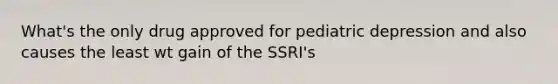 What's the only drug approved for pediatric depression and also causes the least wt gain of the SSRI's