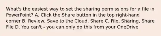 What's the easiest way to set the sharing permissions for a file in PowerPoint? A. Click the Share button in the top right-hand corner B. Review, Save to the Cloud, Share C. File, Sharing, Share File D. You can't - you can only do this from your OneDrive