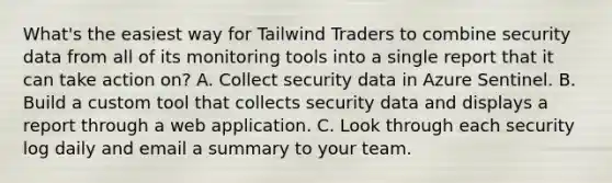 What's the easiest way for Tailwind Traders to combine security data from all of its monitoring tools into a single report that it can take action on? A. Collect security data in Azure Sentinel. B. Build a custom tool that collects security data and displays a report through a web application. C. Look through each security log daily and email a summary to your team.