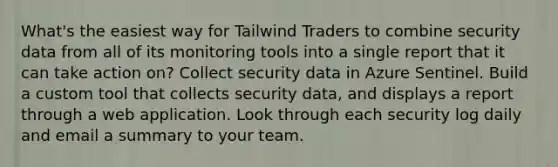 What's the easiest way for Tailwind Traders to combine security data from all of its monitoring tools into a single report that it can take action on? Collect security data in Azure Sentinel. Build a custom tool that collects security data, and displays a report through a web application. Look through each security log daily and email a summary to your team.