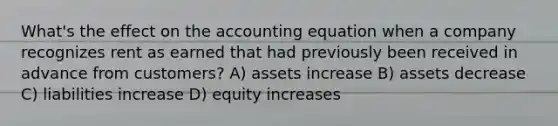 What's the effect on the accounting equation when a company recognizes rent as earned that had previously been received in advance from customers? A) assets increase B) assets decrease C) liabilities increase D) equity increases