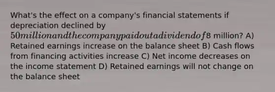 What's the effect on a company's <a href='https://www.questionai.com/knowledge/kFBJaQCz4b-financial-statements' class='anchor-knowledge'>financial statements</a> if depreciation declined by 50 million and the company paid out a dividend of8 million? A) Retained earnings increase on the balance sheet B) Cash flows from financing activities increase C) Net income decreases on the <a href='https://www.questionai.com/knowledge/kCPMsnOwdm-income-statement' class='anchor-knowledge'>income statement</a> D) Retained earnings will not change on the balance sheet