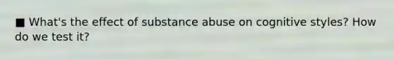 ■ What's the effect of substance abuse on cognitive styles? How do we test it?