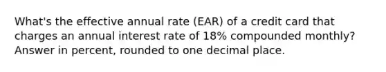 What's the effective annual rate (EAR) of a credit card that charges an annual interest rate of 18% compounded monthly? Answer in percent, rounded to one decimal place.