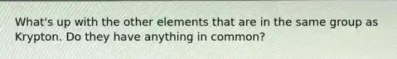 What's up with the other elements that are in the same group as Krypton. Do they have anything in common?