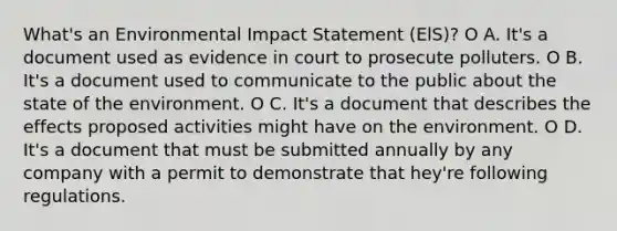 What's an Environmental Impact Statement (ElS)? O A. It's a document used as evidence in court to prosecute polluters. O B. It's a document used to communicate to the public about the state of the environment. O C. It's a document that describes the effects proposed activities might have on the environment. O D. It's a document that must be submitted annually by any company with a permit to demonstrate that hey're following regulations.