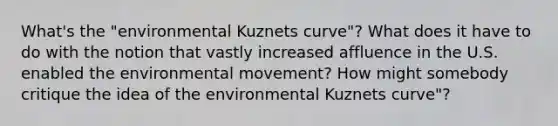 What's the "environmental Kuznets curve"? What does it have to do with the notion that vastly increased affluence in the U.S. enabled the environmental movement? How might somebody critique the idea of the environmental Kuznets curve"?