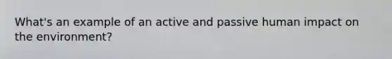 What's an example of an active and passive human impact on the environment?