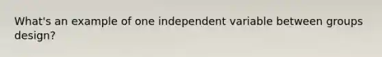 What's an example of one independent variable between groups design?