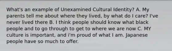 What's an example of Unexamined Cultural Identity? A. My parents tell me about where they lived, by what do I care? I've never lived there B. I think people should know what black people and to go through to get to where we are now C. MY culture is important, and i'm proud of what I am. Japanese people have so much to offer.