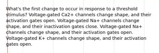 What's the first change to occur in response to a threshold stimulus? Voltage-gated Ca2+ channels change shape, and their activation gates open. Voltage-gated Na+ channels change shape, and their inactivation gates close. Voltage-gated Na+ channels change shape, and their activation gates open. Voltage-gated K+ channels change shape, and their activation gates open.