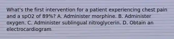 What's the first intervention for a patient experiencing chest pain and a spO2 of 89%? A. Administer morphine. B. Administer oxygen. C. Administer sublingual nitroglycerin. D. Obtain an electrocardiogram