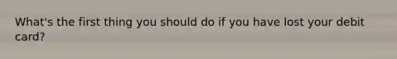 What's the first thing you should do if you have lost your debit card?