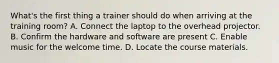 What's the first thing a trainer should do when arriving at the training room? A. Connect the laptop to the overhead projector. B. Confirm the hardware and software are present C. Enable music for the welcome time. D. Locate the course materials.