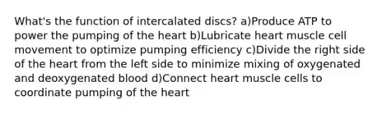 What's the function of intercalated discs? a)Produce ATP to power the pumping of the heart b)Lubricate heart muscle cell movement to optimize pumping efficiency c)Divide the right side of the heart from the left side to minimize mixing of oxygenated and deoxygenated blood d)Connect heart muscle cells to coordinate pumping of the heart