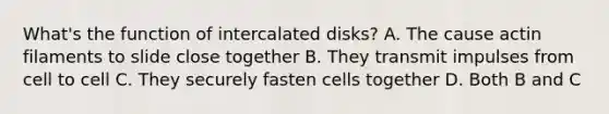 What's the function of intercalated disks? A. The cause actin filaments to slide close together B. They transmit impulses from cell to cell C. They securely fasten cells together D. Both B and C