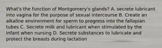 What's the function of Montgomery's glands? A. secrete lubricant into vagina for the purpose of sexual intercourse B. Create an alkaline environment for sperm to progress into the fallopian tubes C. Secrete milk and lubricant when stimulated by the infant when nursing D. Secrete substances to lubricate and protect the breasts during lactation