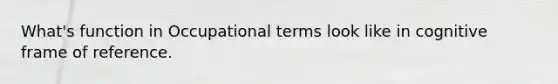 What's function in Occupational terms look like in cognitive frame of reference.