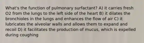 What's the function of pulmonary surfactant? A) it carries fresh O2 from the lungs to the left side of the heart B) it dilates the bronchioles in the lungs and enhances the flow of air C) it lubricates the alveolar walls and allows them to expand and recoil D) it facilitates the production of mucus, which is expelled during coughing