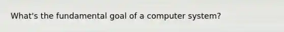 What's the fundamental goal of a computer system?