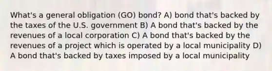 What's a general obligation (GO) bond? A) bond that's backed by the taxes of the U.S. government B) A bond that's backed by the revenues of a local corporation C) A bond that's backed by the revenues of a project which is operated by a local municipality D) A bond that's backed by taxes imposed by a local municipality