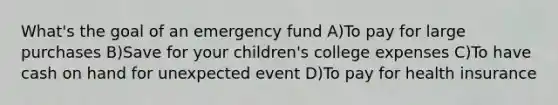 What's the goal of an emergency fund A)To pay for large purchases B)Save for your children's college expenses C)To have cash on hand for unexpected event D)To pay for health insurance