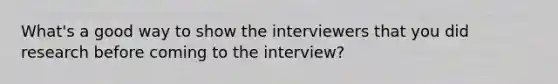 What's a good way to show the interviewers that you did research before coming to the interview?